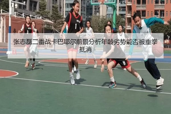 张志磊二番战卡巴耶尔前景分析年龄劣势能否被重拳抵消